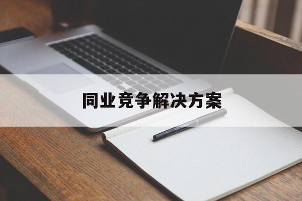 同业竞争解决方案(同业竞争解决方案怎么写)昌都市