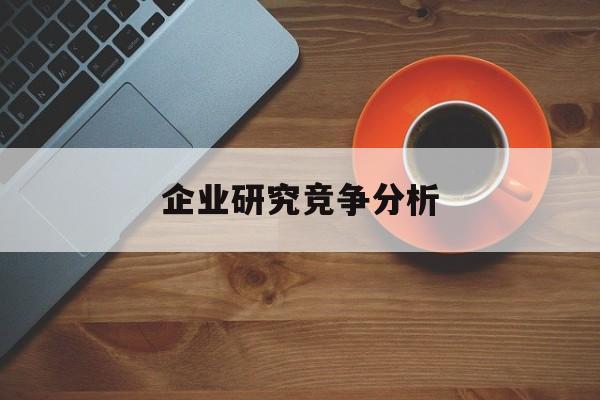 企业研究竞争分析(企业竞争力研究方法)昌都市