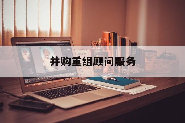 并购重组顾问服务(并购重组顾问主要包括协助咨询人进行什么)昌都市