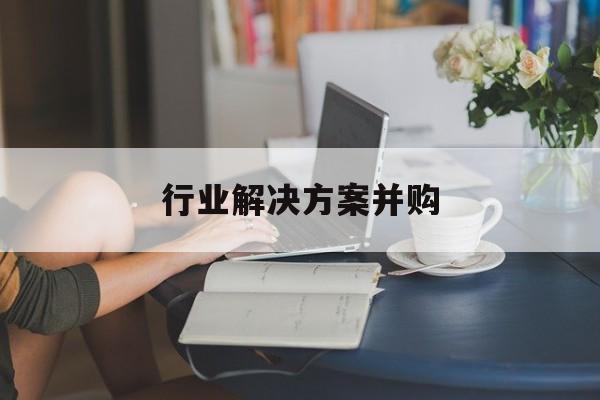 行业解决方案并购(行业解决方案并购怎么写)昌都市